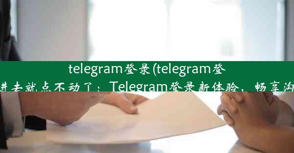 telegram登录(telegram登录进去就点不动了：Telegram登录新体验，畅享沟通)