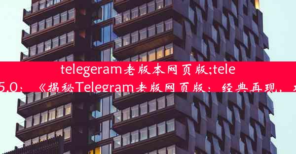 telegeram老版本网页版;telegram.v7.5.0：《揭秘Telegram老版网页版：经典再现，功能依旧》