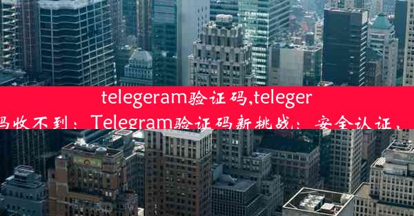 telegeram验证码,telegeram验证码收不到：Telegram验证码新挑战：安全认证，一步到位