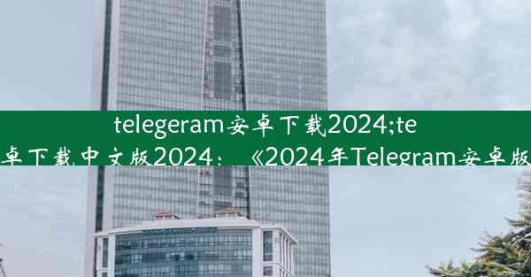 telegeram安卓下载2024;telegeram安卓下载中文版2024：《2024年Telegram安卓版下载攻略