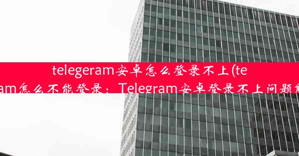 telegeram安卓怎么登录不上(telegram怎么不能登录：Telegram安卓登录不上问题解析)