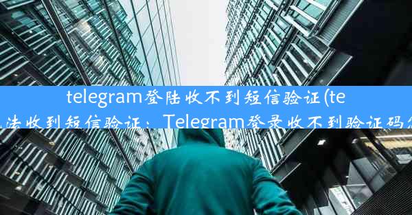 telegram登陆收不到短信验证(telegram无法收到短信验证：Telegram登录收不到验证码怎么办？)