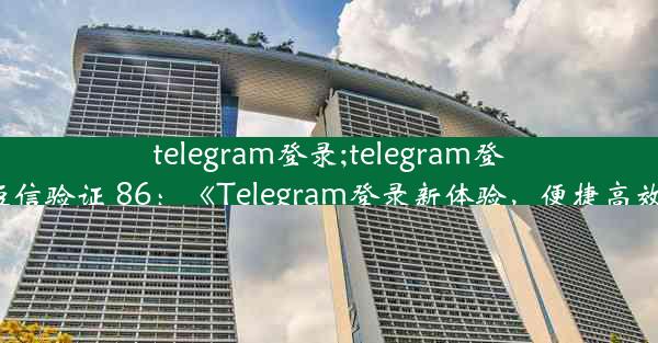 telegram登录;telegram登录收不到短信验证 86：《Telegram登录新体验，便捷高效一步到位》