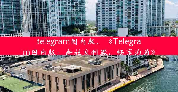 telegram国内版、《Telegram国内版：新社交利器，畅享沟通》