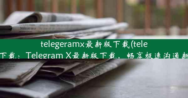 telegeramx最新版下载(telegtam下载：Telegram X最新版下载，畅享极速沟通新体验)