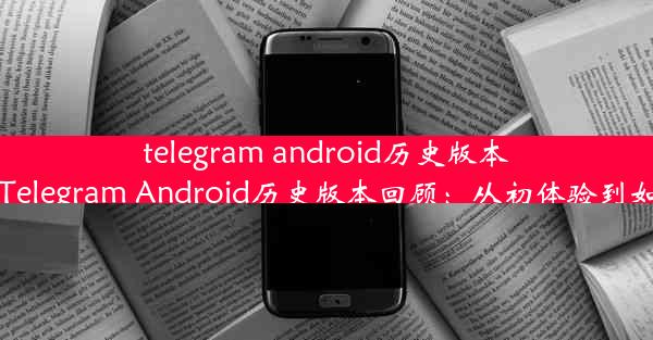 telegram android历史版本、Telegram Android历史版本回顾：从初体验到如今