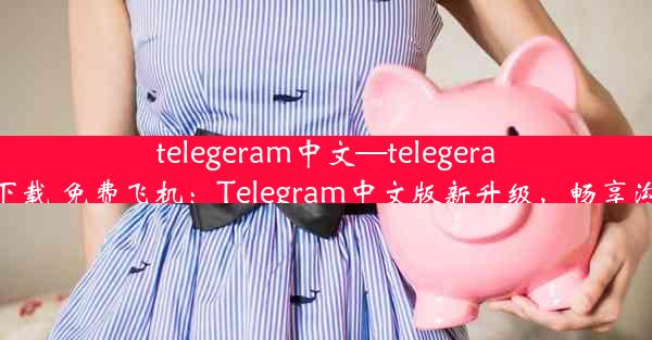 telegeram中文—telegeram中文版下载 免费飞机：Telegram中文版新升级，畅享沟通新体验