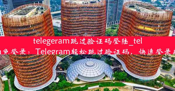 telegeram跳过验证码登陆_telegram免登录：Telegram轻松跳过验证码，快速登录新体验