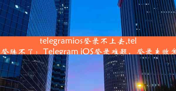 telegramios登录不上去,telegram登陆不了：Telegram iOS登录难题，登录失败怎么办？