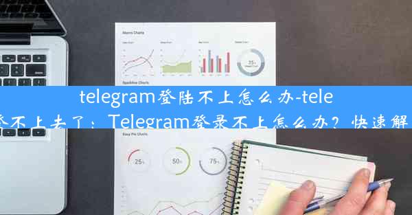 telegram登陆不上怎么办-telegram登不上去了：Telegram登录不上怎么办？快速解决攻略