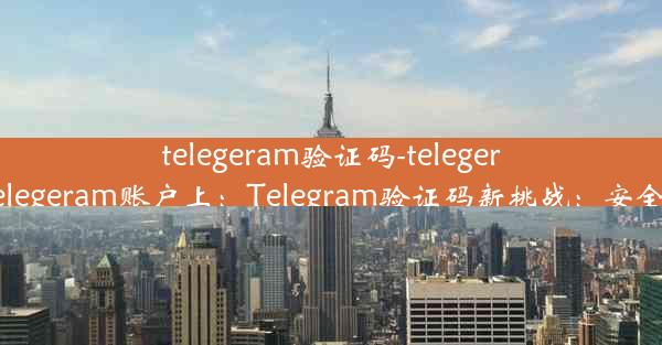 telegeram验证码-telegeram验证码发到telegeram账户上：Telegram验证码新挑战：安全验证，