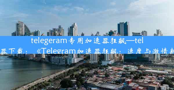 telegeram专用加速器狂飙—telei加速器下载：《Telegram加速器狂飙：速度与激情新篇章》