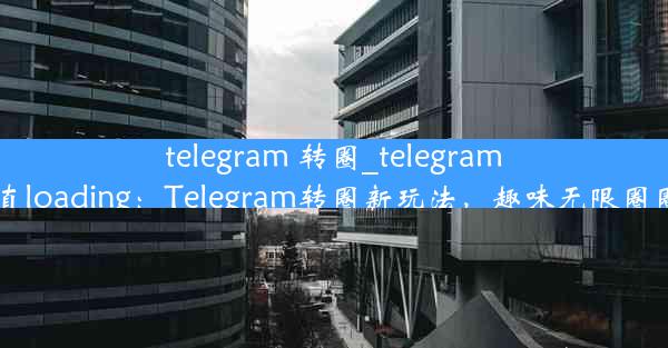 telegram 转圈_telegram一直loading：Telegram转圈新玩法，趣味无限圈圈乐