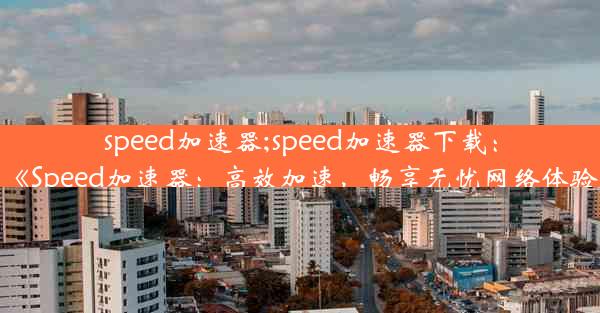 speed加速器;speed加速器下载：《Speed加速器：高效加速，畅享无忧网络体验》