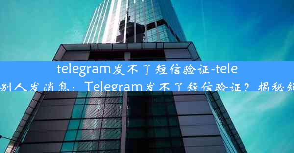 telegram发不了短信验证-telegram无法给别人发消息：Telegram发不了短信验证？揭秘短信验证难题