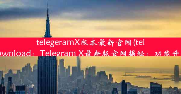 telegeramX版本最新官网(telegram-download：Telegram X最新版官网揭秘：功能升级大揭秘