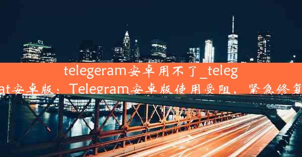 telegeram安卓用不了_telegreat安卓版：Telegram安卓版使用受阻，紧急修复中