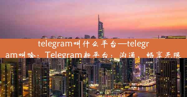 telegram叫什么平台—telegram叫啥：Telegram新平台：沟通，畅享无限