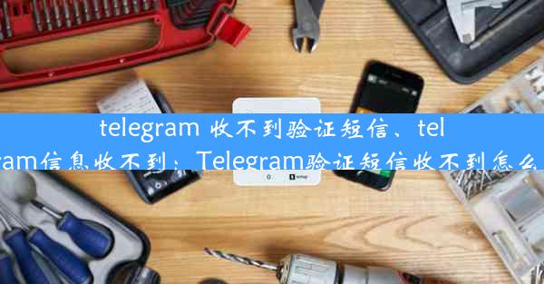 telegram 收不到验证短信、telegram信息收不到：Telegram验证短信收不到怎么办？