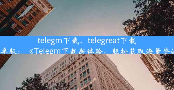 telegm下载、telegreat下载安卓版：《Telegm下载新体验，轻松获取海量资源》