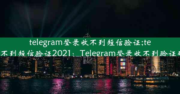 telegram登录收不到短信验证;telegram收不到短信验证2021：Telegram登录收不到验证码怎么办？