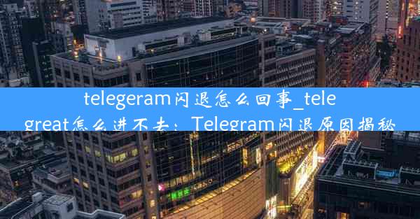 telegeram闪退怎么回事_telegreat怎么进不去：Telegram闪退原因揭秘