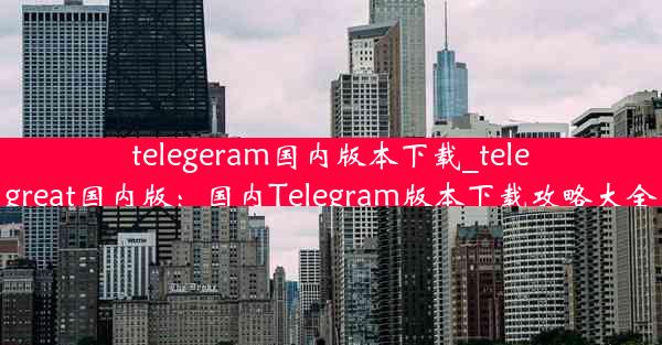 telegeram国内版本下载_telegreat国内版：国内Telegram版本下载攻略大全