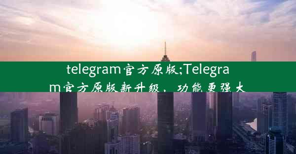 telegram官方原版;Telegram官方原版新升级，功能更强大