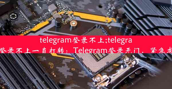 telegram登录不上;telegram登录不上一直打转：Telegram登录无门，紧急求助