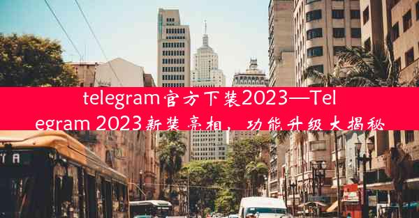 telegram官方下装2023—Telegram 2023新装亮相，功能升级大揭秘