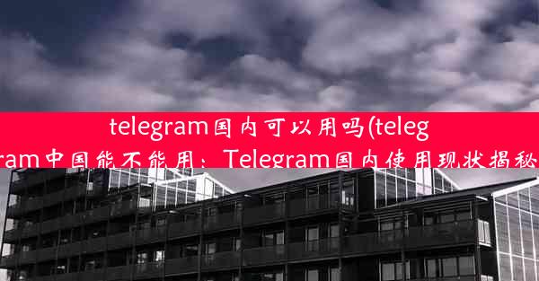 telegram国内可以用吗(telegram中国能不能用：Telegram国内使用现状揭秘)