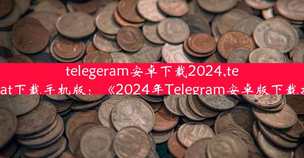 telegeram安卓下载2024,telegreat下载手机版：《2024年Telegram安卓版下载指南》