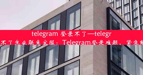 telegram 登录不了—telegram登录不了怎么联系客服：Telegram登录难题，紧急解决攻略