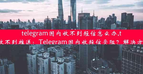 telegram国内收不到短信怎么办,telegram收不到推送：Telegram国内收短信受阻？解决方案在这里