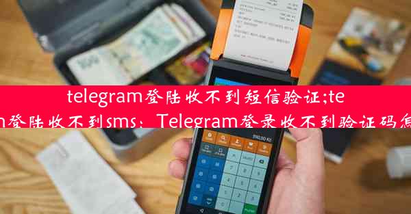 telegram登陆收不到短信验证;telegram登陆收不到sms：Telegram登录收不到验证码怎么办？