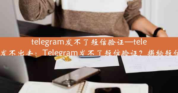 telegram发不了短信验证—telegram信息发不出去：Telegram发不了短信验证？揭秘短信验证难题