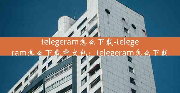 telegeram怎么下载-telegeram怎么下载中文包：telegeram怎么下载