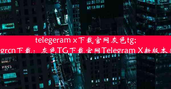 telegeram x下载官网灰色tg;telegrcn下载：灰色TG下载官网Telegram X新版本来袭