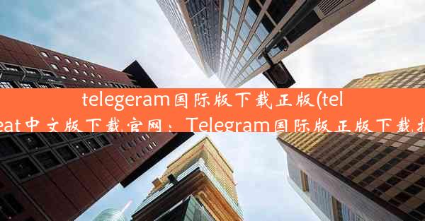 telegeram国际版下载正版(telegreat中文版下载官网：Telegram国际版正版下载指南)