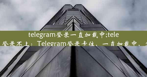 telegram登录一直加载中;telegram反复登录不上：Telegram登录卡住，一直加载中，怎么回事？