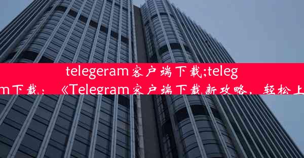 telegeram客户端下载;telegraam下载：《Telegram客户端下载新攻略，轻松上手》