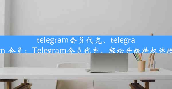 telegram会员代充、telegram 会员：Telegram会员代充，轻松升级特权体验