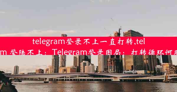 telegram登录不上一直打转,telegram 登陆不上：Telegram登录困局：打转循环何时休？