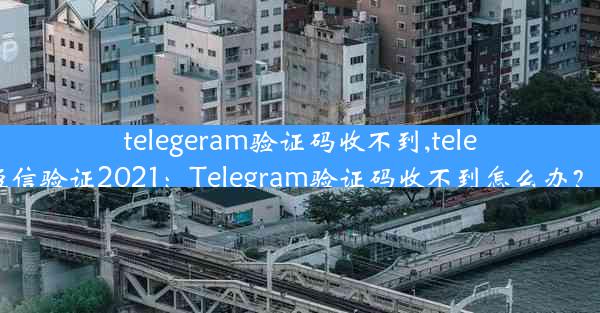 telegeram验证码收不到,telegram收不到短信验证2021：Telegram验证码收不到怎么办？快速解决攻略