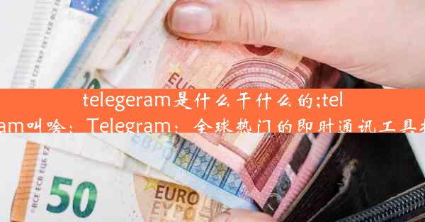 telegeram是什么干什么的;telegram叫啥：Telegram：全球热门的即时通讯工具揭秘