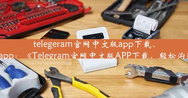 telegeram官网中文版app下载、telegarm app：《Telegram官网中文版APP下载，轻松沟通无障碍