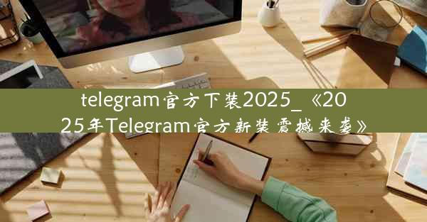 telegram官方下装2025_《2025年Telegram官方新装震撼来袭》