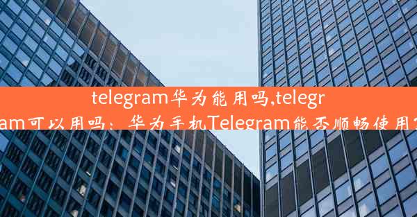 telegram华为能用吗,telegram可以用吗：华为手机Telegram能否顺畅使用？