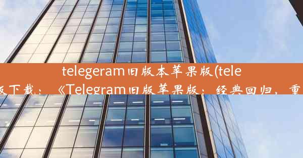 telegeram旧版本苹果版(telegreat ios中文版下载：《Telegram旧版苹果版：经典回归，重温往日情