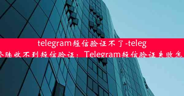 telegram短信验证不了-telegram登陆收不到短信验证：Telegram短信验证失败怎么办？